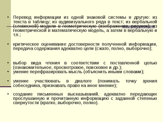 Перевод информации из одной знаковой системы в другую: из текста в таблицу; из аудивизуального ряда в текст; из вербальной (словесной) модели в геометрическую (изображение, рисунок); из геометрической в математическую модель, а затем в вербальную и т.п.;  критическое оценивание достоверности полученной информации, передача содержания адекватно цели (сжато, полно, выборочно);   выбор вида чтения в соответствии с поставленной целью (ознакомительное, просмотровое, поисковое и др.); умение перефразировать мысль (объяснить иными словами);  умение участвовать в диалоге (понимать точку зрения собеседника, признавать право на иное мнение); создание письменных высказываний, адекватно передающих прослушанную и прочитанную информацию с заданной степенью свернутости (кратко, выборочно, полно). 