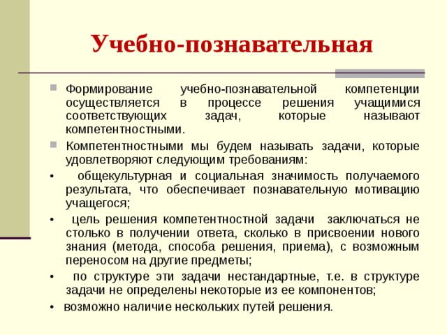 Учебно-познавательная  Формирование учебно-познавательной компетенции осуществляется в процессе решения учащимися соответствующих задач, которые называют компетентностными. Компетентностными мы будем называть задачи, которые удовлетворяют следующим требованиям: • общекультурная и социальная значимость получаемого результата, что обеспечивает познавательную мотивацию учащегося; • цель решения компетентностной задачи заключаться не столько в получении ответа, сколько в присвоении нового знания (метода, способа решения, приема), с возможным переносом на другие предметы; • по структуре эти задачи нестандартные, т.е. в структуре задачи не определены некоторые из ее компонентов; • возможно наличие нескольких путей решения. 