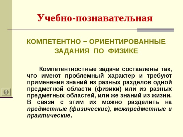 Учебно-познавательная  КОМПЕТЕНТНО − ОРИЕНТИРОВАННЫЕ ЗАДАНИЯ ПО ФИЗИКЕ   Компетентностные задачи составлены так, что имеют проблемный характер и требуют применения знаний из разных разделов одной предметной области (физики) или из разных предметных областей, или же знаний из жизни. В связи с этим их можно разделить на предметные (физические), межпредметные и практические .  