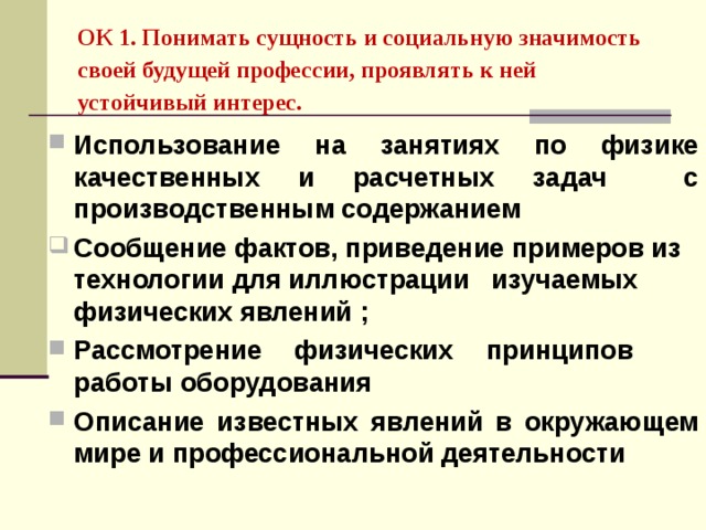 ОК 1. Понимать сущность и социальную значимость своей будущей профессии, проявлять к ней устойчивый интерес.   Использование на занятиях по физике качественных и расчетных задач с производственным содержанием Сообщение фактов, приведение примеров из технологии для иллюстрации изучаемых физических явлений ; Рассмотрение физических принципов работы оборудования Описание известных явлений в окружающем мире и профессиональной деятельности 