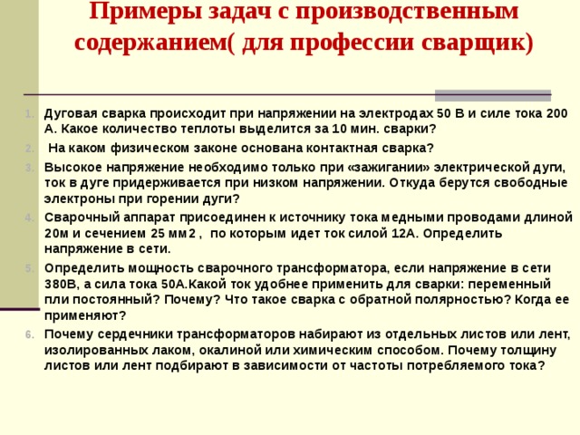 Примеры задач с производственным содержанием( для профессии сварщик)   Дуговая сварка происходит при напряжении на электродах 50 В и силе тока 200 А. Какое количество теплоты выделится за 10 мин. сварки?  На каком физическом законе основана контактная сварка? Высокое напряжение необходимо только при «зажигании» электрической дуги, ток в дуге придерживается при низком напряжении. Откуда берутся свободные электроны при горении дуги? Сварочный аппарат присоединен к источнику тока медными проводами длиной 20м и сечением 25 мм2 , по которым идет ток силой 12А. Определить напряжение в сети. Определить мощность сварочного трансформатора, если напряжение в сети 380В, а сила тока 50А.Какой ток удобнее применить для сварки: переменный пли постоянный? Почему? Что такое сварка с обратной полярностью? Когда ее применяют? Почему сердечники трансформаторов набирают из отдельных листов или лент, изолированных лаком, окалиной или химическим способом. Почему толщину листов или лент подбирают в зависимости от частоты потребляемого тока?  