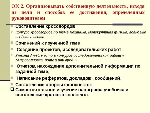 ОК 2. Организовывать собственную деятельность, исходя из цели и способов ее достижения, определенных руководителем  Составление кроссвордов Конкурс кроссвордов по теме механика, молекулярная физика, волновые свойства света Сочинений к изученной теме,  Создание проектов, исследовательских работ Уткина Аня-1 место в конкурсе исследовательских работ « Микроволновка: польза или вред?»  Отчетов, нахождение дополнительной информации по заданной теме,  Написание рефератов, докладов , сообщений, Составление опорных конспектов Самостоятельное изучение параграфа учебника и составление краткого конспекта.   