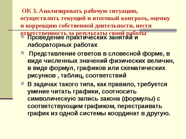  ОК 3. Анализировать рабочую ситуацию, осуществлять текущий и итоговый контроль, оценку и коррекцию собственной деятельности, нести ответственность за результаты своей работы  Проведение практических занятий и лабораторных работах  Представление ответов в словесной форме, в виде численных значений физических величин, в виде формул, графиков или схематических рисунков , таблиц, соответствий В задачах такого типа, как правило, требуется умение читать графики, соотносить символическую запись закона (формулы) с соответствующим графиком, перестраивать график из одной системы координат в другую. 