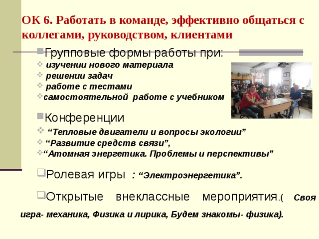 ОК 6. Работать в команде, эффективно общаться с коллегами, руководством, клиентами  Групповые формы работы при:  изучении нового материала  решении задач  работе с тестами  самостоятельной работе с учебником Конференции  “ Тепловые двигатели и вопросы экологии” “ Развитие средств связи”, “ Атомная энергетика. Проблемы и перспективы” Ролевая игры : “Электроэнергетика”. Открытые внеклассные мероприятия .( Своя игра- механика, Физика и лирика, Будем знакомы- физика).  