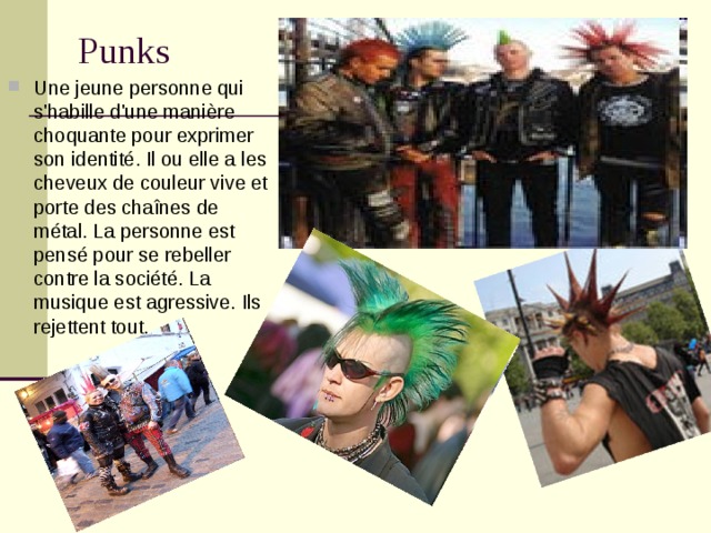 Punks   Une jeune personne qui s'habille d'une manière choquante pour exprimer son identité. Il ou elle a les cheveux de couleur vive et porte des chaînes de métal. La personne est pensé pour se rebeller contre la société. La musique est agressive. Ils rejettent tout.  