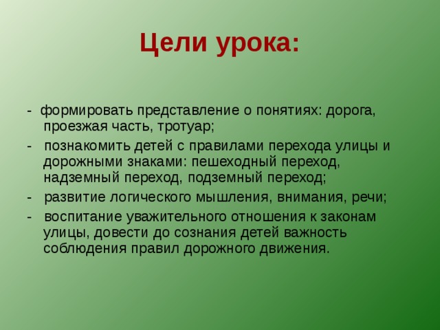 Цели урока: - формировать представление о понятиях: дорога, проезжая часть, тротуар; - познакомить детей с правилами перехода улицы и дорожными знаками: пешеходный переход, надземный переход, подземный переход; - развитие логического мышления, внимания, речи; - воспитание уважительного отношения к законам улицы, довести до сознания детей важность соблюдения правил дорожного движения. 
