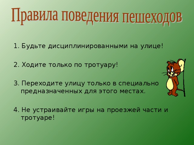 1. Будьте дисциплинированными на улице! 2. Ходите только по тротуару! 3. Переходите улицу только в специально предназначенных для этого местах. 4. Не устраивайте игры на проезжей части и тротуаре! 