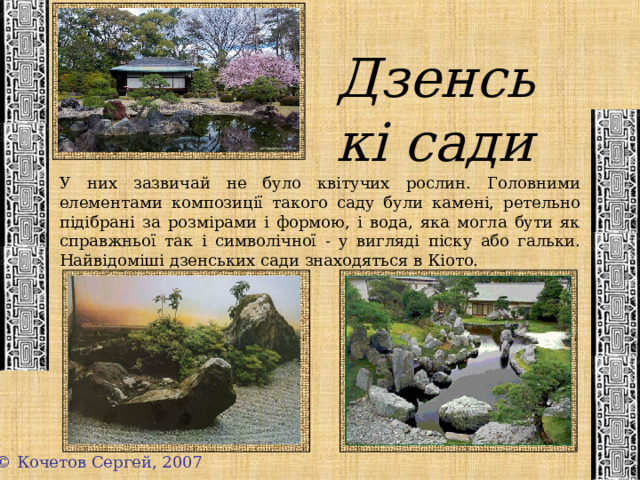 Дзенські сади У них зазвичай не було квітучих рослин. Головними елементами композиції такого саду були камені, ретельно підібрані за розмірами і формою, і вода, яка могла бути як справжньої так і символічної - у вигляді піску або гальки. Найвідоміші дзенських сади знаходяться в Кіото. © Кочетов Сергей, 2007 