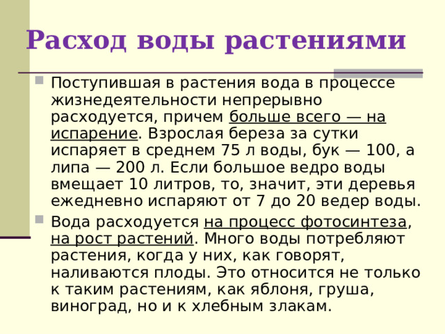Расход воды растениями Поступившая в растения вода в процессе жизнедеятельности непрерывно расходуется, причем больше всего — на испарение . Взрослая береза за сутки испаряет в среднем 75 л воды, бук — 100, а липа — 200 л. Если большое ведро воды вмещает 10 литров, то, значит, эти деревья ежедневно испаряют от 7 до 20 ведер воды. Вода расходуется на процесс фотосинтеза , на рост растений . Много воды потребляют растения, когда у них, как говорят, наливаются плоды. Это относится не только к таким растениям, как яблоня, груша, виноград, но и к хлебным злакам.  