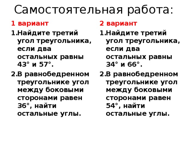 Самостоятельная работа: 1 вариант 2 вариант Найдите третий угол треугольника, если два остальных равны 43° и 57°. В равнобедренном треугольнике угол между боковыми сторонами равен 36°, найти остальные углы. Найдите третий угол треугольника, если два остальных равны 34° и 66°. В равнобедренном треугольнике угол между боковыми сторонами равен 54°, найти остальные углы. 