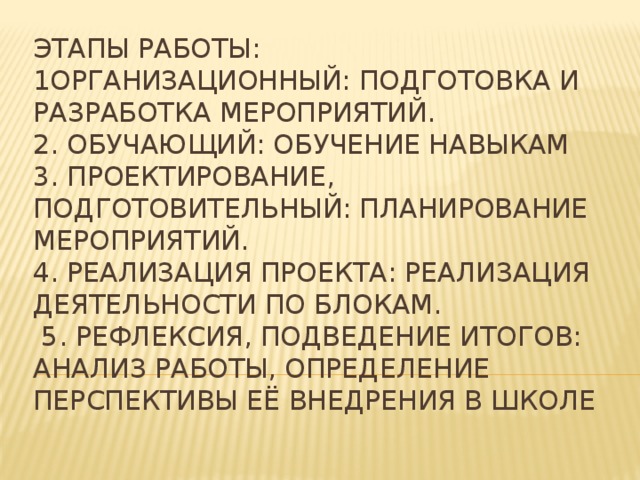 Этапы работы:  1Организационный: подготовка и разработка мероприятий.  2. Обучающий: обучение навыкам  3. Проектирование, подготовительный: планирование мероприятий.  4. Реализация проекта: реализация деятельности по блокам.  5. Рефлексия, подведение итогов: анализ работы, определение перспективы её внедрения в школе 