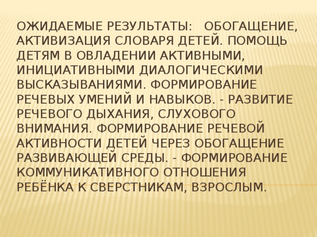 Ожидаемые результаты: Обогащение, активизация словаря детей. Помощь детям в овладении активными, инициативными диалогическими высказываниями. Формирование речевых умений и навыков. - Развитие речевого дыхания, слухового внимания. Формирование речевой активности детей через обогащение развивающей среды. - Формирование коммуникативного отношения ребёнка к сверстникам, взрослым. 