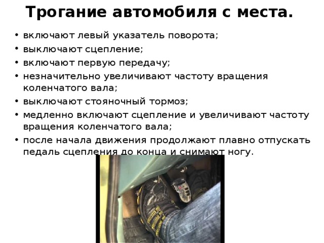 Трогание автомобиля с места.   включают левый указатель поворота; выключают сцепление; включают первую передачу; незначительно увеличивают частоту вращения коленчатого вала; выключают стояночный тормоз; медленно включают сцепление и увеличивают частоту вращения коленчатого вала; после начала движения продолжают плавно отпускать педаль сцепления до конца и снимают ногу. 
