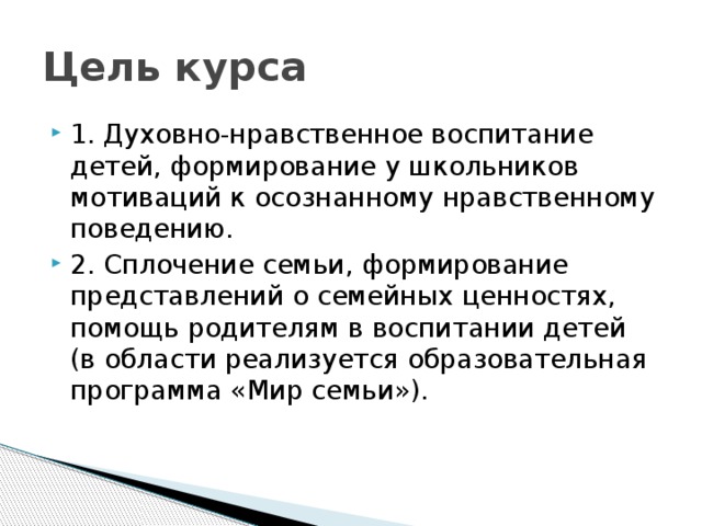 Цель курса 1. Духовно-нравственное воспитание детей, формирование у школьников мотиваций к осознанному нравственному поведению. 2. Сплочение семьи, формирование представлений о семейных ценностях, помощь родителям в воспитании детей (в области реализуется образовательная программа «Мир семьи»). 