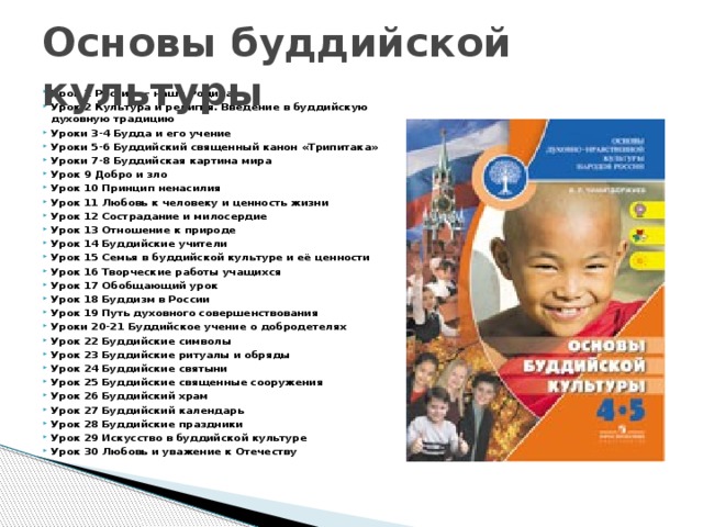Основы буддийской культуры Урок 1 Россия — наша Родина  Урок 2 Культура и религия. Введение в буддийскую духовную традицию  Уроки 3-4 Будда и его учение  Уроки 5-6 Буддийский священный канон «Трипитака»  Уроки 7-8 Буддийская картина мира  Урок 9 Добро и зло  Урок 10 Принцип ненасилия  Урок 11 Любовь к человеку и ценность жизни  Урок 12 Сострадание и милосердие  Урок 13 Отношение к природе Урок 14 Буддийские учители Урок 15 Семья в буддийской культуре и её ценности Урок 16 Творческие работы учащихся  Урок 17 Обобщающий урок  Урок 18 Буддизм в России  Урок 19 Путь духовного совершенствования  Уроки 20-21 Буддийское учение о добродетелях  Урок 22 Буддийские символы  Урок 23 Буддийские ритуалы и обряды  Урок 24 Буддийские святыни  Урок 25 Буддийские священные сооружения  Урок 26 Буддийский храм  Урок 27 Буддийский календарь  Урок 28 Буддийские праздники  Урок 29 Искусство в буддийской культуре  Урок 30 Любовь и уважение к Отечеству 