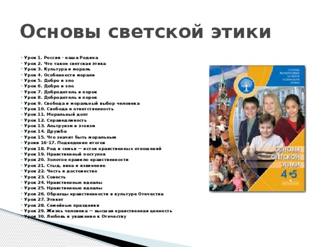 Основы светской этики Урок 1. Россия - наша Родина Урок 2. Что такое светская этика Урок 3. Культура и мораль Урок 4. Особенности морали Урок 5. Добро и зло Урок 6. Добро и зло Урок 7. Добродетель и порок Урок 8. Добродетель и порок Урок 9. Свобода и моральный выбор человека Урок 10. Свобода и ответственность Урок 11. Моральный долг Урок 12. Справедливость Урок 13. Альтруизм и эгоизм Урок 14. Дружба Урок 15. Что значит быть моральным Уроки 16-17. Подведение итогов Урок 18. Род и семья — исток нравственных отношений Урок 19. Нравственный поступок Урок 20. Золотое правило нравственности Урок 21. Стыд, вина и извинение Урок 22. Честь и достоинство Урок 23. Совесть Урок 24. Нравственные идеалы Урок 25. Нравственные идеалы Урок 26. Образцы нравственности в культуре Отечества Урок 27. Этикет Урок 28. Семейные праздники Урок 29. Жизнь человека — высшая нравственная ценность Урок 30. Любовь и уважение к Отечеству 