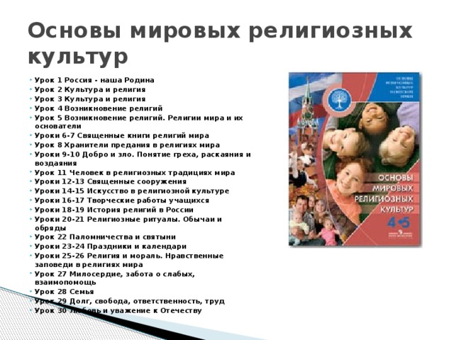 Основы мировых религиозных культур Урок 1 Россия - наша Родина Урок 2 Культура и религия Урок 3 Культура и религия Урок 4 Возникновение религий Урок 5 Возникновение религий. Религии мира и их основатели Уроки 6-7 Священные книги религий мира Урок 8 Хранители предания в религиях мира Уроки 9-10 Добро и зло. Понятие греха, раскаяния и воздаяния Урок 11 Человек в религиозных традициях мира Уроки 12-13 Священные сооружения Уроки 14-15 Искусство в религиозной культуре Уроки 16-17 Творческие работы учащихся Уроки 18-19 История религий в России Уроки 20-21 Религиозные ритуалы. Обычаи и обряды Урок 22 Паломничества и святыни Уроки 23-24 Праздники и календари Уроки 25-26 Религия и мораль. Нравственные заповеди в религиях мира Урок 27 Милосердие, забота о слабых, взаимопомощь Урок 28 Семья  Урок 29 Долг, свобода, ответственность, труд Урок 30 Любовь и уважение к Отечеству 