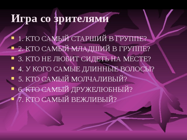 Игра со зрителями 1. КТО САМЫЙ СТАРШИЙ В ГРУППЕ? 2. КТО САМЫЙ МЛАДШИЙ В ГРУППЕ? 3. КТО НЕ ЛЮБИТ СИДЕТЬ НА МЕСТЕ? 4. У КОГО САМЫЕ ДЛИННЫЕ ВОЛОСЫ? 5. КТО САМЫЙ МОЛЧАЛИВЫЙ? 6. КТО САМЫЙ ДРУЖЕЛЮБНЫЙ? 7. КТО САМЫЙ ВЕЖЛИВЫЙ? 