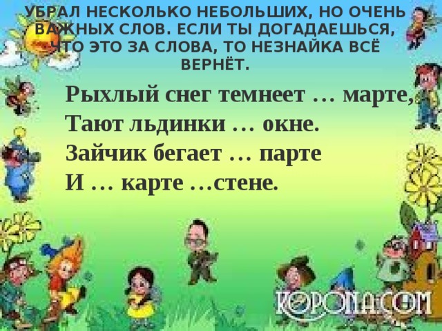 Из стихотворения С. Маршака Незнайка убрал несколько небольших, но очень важных слов. Если ты догадаешься, что это за слова, то незнайка всё вернёт. Рыхлый снег темнеет … марте,   Тают льдинки … окне.  Зайчик бегает … парте  И … карте …стене. 