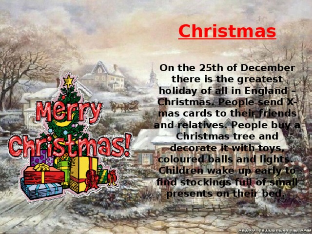 Christmas  On the 25th of December there is the greatest holiday of all in England – Christmas. People send X-mas cards to their friends and relatives. People buy a Christmas tree and decorate it with toys, coloured balls and lights. Children wake up early to find stockings full of small presents on their bed.  