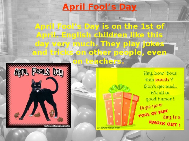 April Fool’s Day  April Fool’s Day is on the 1st of April. English children like this day very much. They play jokes and tricks on other people, even on teachers .  