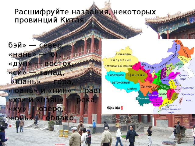 Расшифруйте названия, некоторых провинций Китая:   бэй» — север, «нань» — юг, «дун» — восток, «си» — запад,  «шань» — гора, «юань» и «нин» — равнина, «хэ» и «цзян» — река, «ху» — озеро, «юнь» — облако. Используя следующий топонимический словарик, расшифруйте названия, некоторых провинций Китая: «бэй» — север, «нань» — юг, «дун» — восток, «си» — запад, «шань» — гора, «юань» и «нин» — равнина, «хэ» и «цзян» — река, «ху» — озеро, «юнь» — облако. (Синьцзян — западная река, Юньнань — южное облако, Хэнань — южная река или территория к югу от Хуанхэ, Шаньдун — гора на востоке, Хэбэй — северная река или территория к северу от реки (Хуанхэ) и т. д.)  