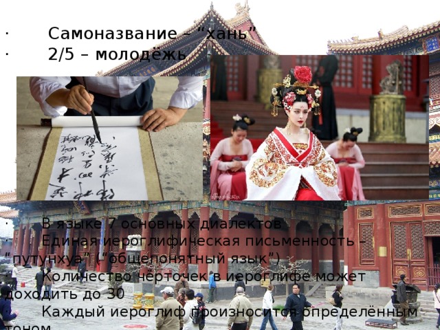 ·       Самоназвание – “хань” ·       2/5 – молодёжь ·       В языке 7 основных диалектов ·       Единая иероглифическая письменность – “путунхуа” (“общепонятный язык”) ·       Количество чёрточек в иероглифе может доходить до 30 ·       Каждый иероглиф произносится определённым тоном (“ма” - мама; лошадь; ругать) ·       Самоназвание – “хань” – народ китайцы ·       2/5 – молодёжь ·       В языке 7 основных диалектов ·       Единая иероглифическая письменность – “путунхуа” (“общепонятный язык”) ·       Количество чёрточек в иероглифе может доходить до 30 ·       Каждый иероглиф произносится определённым тоном (“ма” - мама; конопля; лошадь; ругать) ·       По этническому составу большинство населения – китайцы. ·       Национальных меньшинств - 6%- 80 млн. человек ·       Неграмотных в стране - 250 млн. ·       Китайская иероглифическая письменность – 50 тыс. знаков ·       Оканчивая начальную школу ребёнок должен знать – 3,5 тыс. знаков  