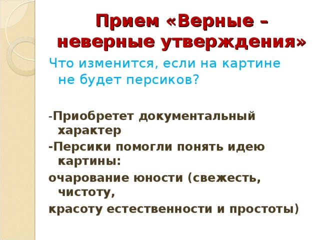 Прием «Верные – неверные утверждения» Что изменится, если на картине не будет персиков? - Приобретет документальный характер -Персики помогли понять идею картины: очарование юности (свежесть, чистоту, красоту естественности и простоты) 