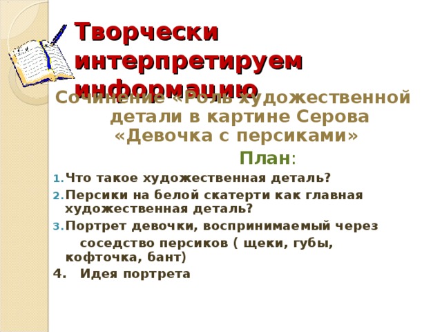 Творчески интерпретируем информацию Сочинение «Роль художественной детали в картине Серова «Девочка с персиками»  План : Что такое художественная деталь? Персики на белой скатерти как главная художественная деталь? Портрет девочки, воспринимаемый через  соседство персиков ( щеки, губы, кофточка, бант) 4. Идея портрета 