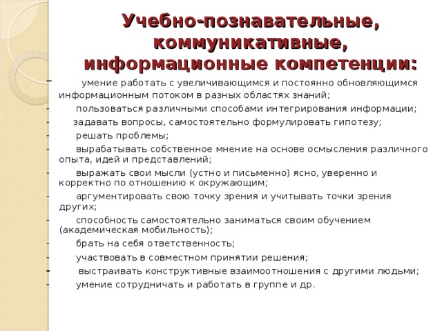 Учебно-познавательные, коммуникативные, информационные компетенции: -      умение работать с увеличивающимся и постоянно обновляющимся информационным потоком в разных областях знаний; -         пользоваться различными способами интегрирования информации; -        задавать вопросы, самостоятельно формулировать гипотезу; -         решать проблемы; -         вырабатывать собственное мнение на основе осмысления различного опыта, идей и представлений; -         выражать свои мысли (устно и письменно) ясно, уверенно и корректно по отношению к окружающим; -         аргументировать свою точку зрения и учитывать точки зрения других; -         способность самостоятельно заниматься своим обучением (академическая мобильность); -         брать на себя ответственность; -         участвовать в совместном принятии решения; -          выстраивать конструктивные взаимоотношения с другими людьми; -         умение сотрудничать и работать в группе и др. 