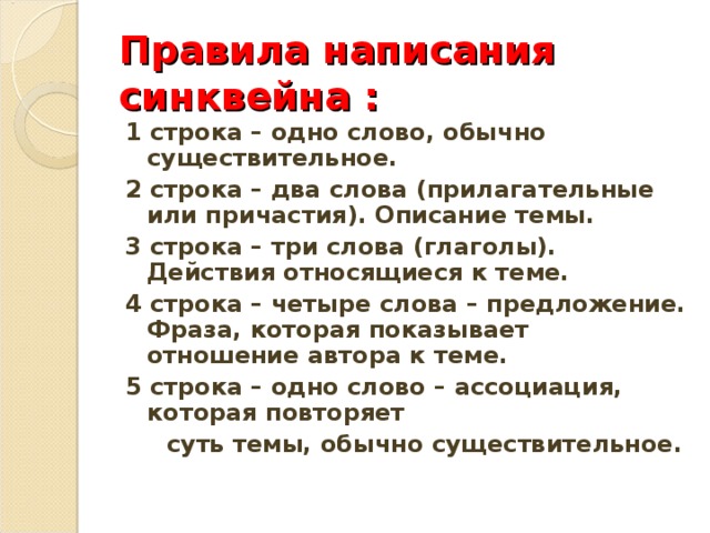 Правила написания синквейна : 1 строка – одно слово, обычно существительное. 2 строка – два слова (прилагательные или причастия). Описание темы. 3 строка – три слова (глаголы). Действия относящиеся к теме. 4 строка – четыре слова – предложение. Фраза, которая показывает отношение автора к теме. 5 строка – одно слово – ассоциация, которая повторяет  суть темы, обычно существительное.  