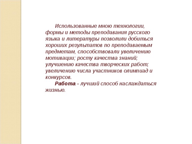 Использованные мною технологии, формы и методы преподавания русского языка и литературы позволили добиться хороших результатов по преподаваемым предметам, способствовали увеличению мотивации; росту качества знаний; улучшению качества творческих работ; увеличению числа участников олимпиад и конкурсов. Работа - лучший способ наслаждаться жизнью. 