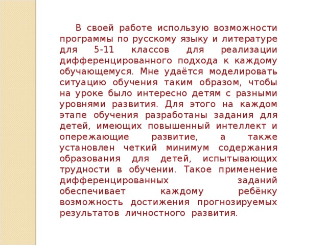 В своей работе использую возможности программы по русскому языку и литературе для 5-11 классов для реализации дифференцированного подхода к каждому обучающемуся. Мне удаётся моделировать ситуацию обучения таким образом, чтобы на уроке было интересно детям с разными уровнями развития. Для этого на каждом этапе обучения разработаны задания для детей, имеющих повышенный интеллект и опережающие развитие, а также установлен четкий минимум содержания образования для детей, испытывающих трудности в обучении. Такое п рименение дифференцированных заданий обеспечивает каждому ребёнку возможность достижения прогнозируемых результатов личностного развития. 