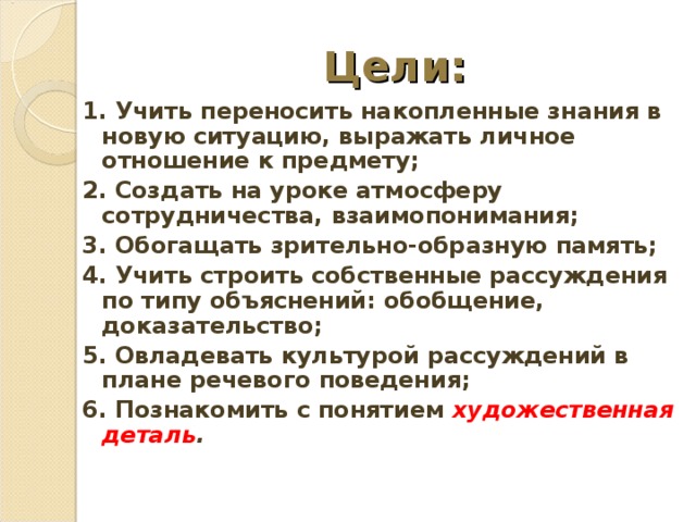 Цели: 1. Учить переносить накопленные знания в новую ситуацию, выражать личное отношение к предмету; 2. Создать на уроке атмосферу сотрудничества, взаимопонимания; 3. Обогащать зрительно-образную память; 4. Учить строить собственные рассуждения по типу объяснений: обобщение, доказательство; 5. Овладевать культурой рассуждений в плане речевого поведения; 6. Познакомить с понятием художественная деталь .   