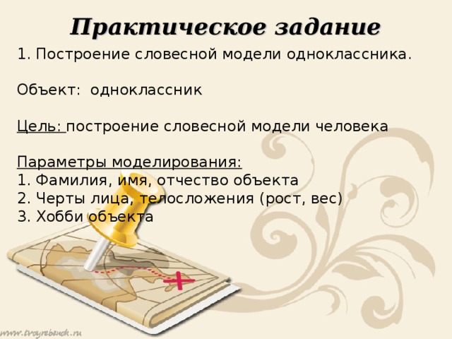Практическое задание 1. Построение словесной модели одноклассника. Объект: одноклассник Цель: построение словесной модели человека Параметры моделирования: 1. Фамилия, имя, отчество объекта 2. Черты лица, телосложения (рост, вес) 3. Хобби объекта 