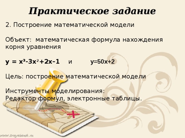 Практическое задание 2. Построение математической модели Объект: математическая формула нахождения корня уравнения y = x³ - 3 x 2 + 2x–1  и   y=50x+2  Цель: построение математической модели Инструменты моделирования: Редактор формул, электронные таблицы. 