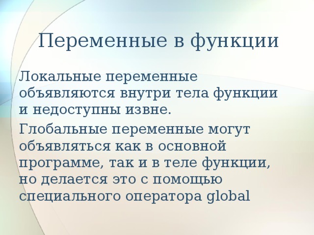   Переменные в функции Локальные переменные объявляются внутри тела функции и недоступны извне. Глобальные переменные могут объявляться как в основной программе, так и в теле функции, но делается это с помощью специального оператора global 