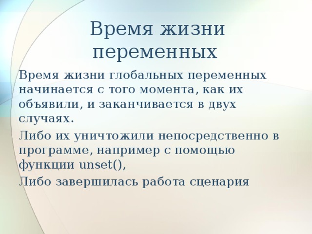   Время жизни переменных Время жизни глобальных переменных начинается с того момента, как их объявили, и заканчивается в двух случаях. Либо их уничтожили непосредственно в программе, например с помощью функции unset(), Либо завершилась работа сценария 