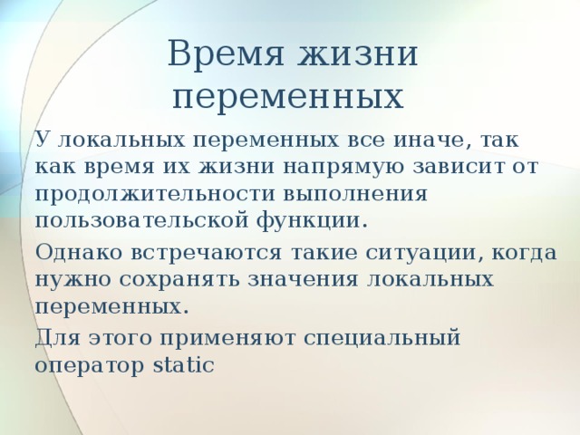   Время жизни переменных У локальных переменных все иначе, так как время их жизни напрямую зависит от продолжительности выполнения пользовательской функции. Однако встречаются такие ситуации, когда нужно сохранять значения локальных переменных. Для этого применяют специальный оператор static 