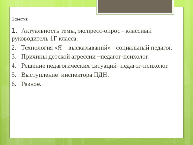  :  Повестка: 1.  Актуальность темы, экспресс-опрос - классный руководитель 1Г класса. 2.  Технология «Я – высказываний» - социальный педагог. 3.  Причины детской агрессии –педагог-психолог. 4.  Решение педагогических ситуаций- педагог-психолог. 5.  Выступление инспектора ПДН. 6.  Разное. 