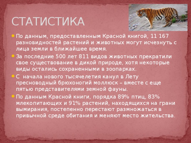 СТАТИСТИКА По данным, предоставленным Красной книгой, 11 167 разновидностей растений и животных могут исчезнуть с лица земли в ближайшее время. За последние 500 лет 811 видов животных прекратили свое существование в дикой природе, хотя некоторые виды остались сохраненными в зоопарках. С начала нового тысячелетия канул в Лету пресноводный брюхоногий моллюск – вместе с еще пятью представителями земной фауны. По данным Красной книги, порядка 89% птиц, 83% млекопитающих и 91% растений, находящихся на грани вымирания, постепенно перестают размножаться в привычной среде обитания и меняют место жительства.   