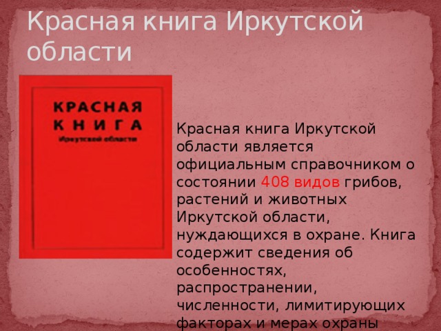 Красная книга Иркутской области Красная книга Иркутской области является официальным справочником о состоянии 408 видов грибов, растений и животных Иркутской области, нуждающихся в охране. Книга содержит сведения об особенностях, распространении, численности, лимитирующих факторах и мерах охраны редких видов. 