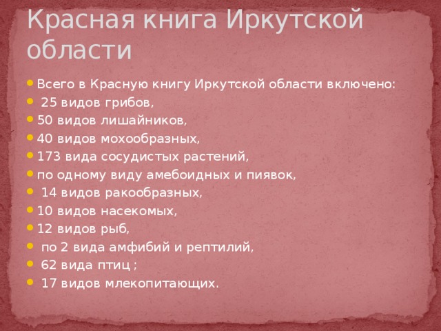 Красная книга Иркутской области Всего в Красную книгу Иркутской области включено:  25 видов грибов, 50 видов лишайников, 40 видов мохообразных, 173 вида сосудистых растений, по одному виду амебоидных и пиявок,  14 видов ракообразных, 10 видов насекомых,  12 видов рыб,  по 2 вида амфибий и рептилий,  62 вида птиц ;   17 видов млекопитающих. 