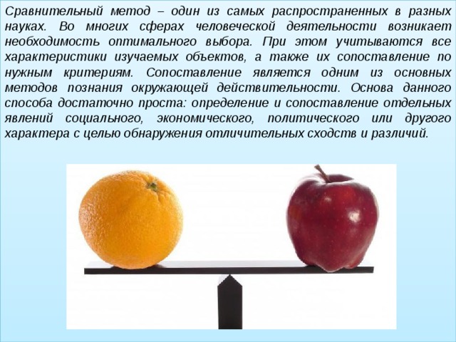 Сравнительный метод – один из самых распространенных в разных науках. Во многих сферах человеческой деятельности возникает необходимость оптимального выбора. При этом учитываются все характеристики изучаемых объектов, а также их сопоставление по нужным критериям. Сопоставление является одним из основных методов познания окружающей действительности. Основа данного способа достаточно проста: определение и сопоставление отдельных явлений социального, экономического, политического или другого характера с целью обнаружения отличительных сходств и различий.  
