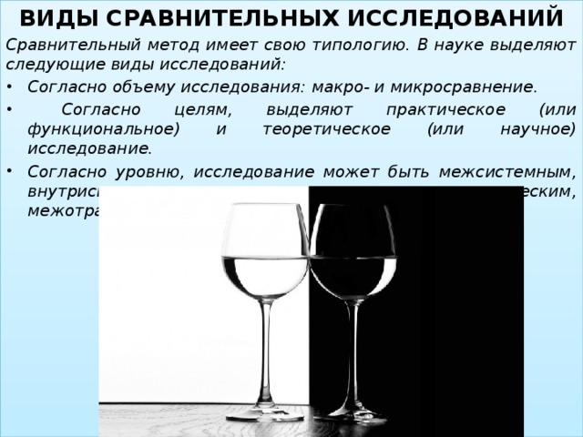 ВИДЫ СРАВНИТЕЛЬНЫХ ИССЛЕДОВАНИЙ Сравнительный метод имеет свою типологию. В науке выделяют следующие виды исследований: Согласно объему исследования: макро- и микросравнение.  Согласно целям, выделяют практическое (или функциональное) и теоретическое (или научное) исследование. Согласно уровню, исследование может быть межсистемным, внутрисистемным, внутринациональным, историческим, межотраслевым и т. д.   