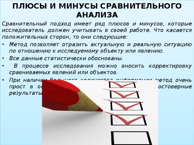 ПЛЮСЫ И МИНУСЫ СРАВНИТЕЛЬНОГО АНАЛИЗА Сравнительный подход имеет ряд плюсов и минусов, которые исследователь должен учитывать в своей работе. Что касается положительных сторон, то они следующие: Метод позволяет отразить актуальную и реальную ситуацию по отношению к исследуемому объекту или явлению. Все данные статистически обоснованы.  В процессе исследования можно вносить корректировку сравниваемых явлений или объектов. При наличии большого количества информации метод очень прост в осуществлении и дает надежные и достоверные результаты.  