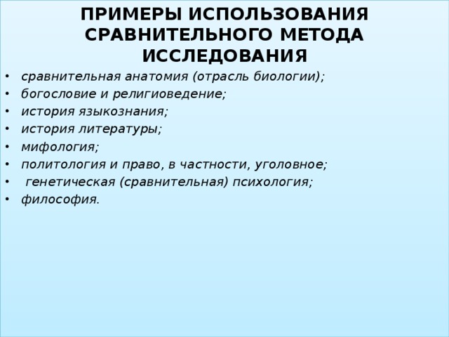 ПРИМЕРЫ ИСПОЛЬЗОВАНИЯ СРАВНИТЕЛЬНОГО МЕТОДА ИССЛЕДОВАНИЯ сравнительная анатомия (отрасль биологии); богословие и религиоведение; история языкознания; история литературы; мифология; политология и право, в частности, уголовное;  генетическая (сравнительная) психология; философия.  