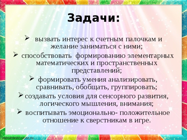 Задачи:  вызвать интерес к счетным палочкам и желание заниматься с ними;  способствовать формированию элементарных математических и пространственных представлений;  формировать умения анализировать, сравнивать, обобщать, группировать; создавать условия для сенсорного развития, логического мышления, внимания;  воспитывать эмоционально- положительное отношение к сверстникам в игре. 