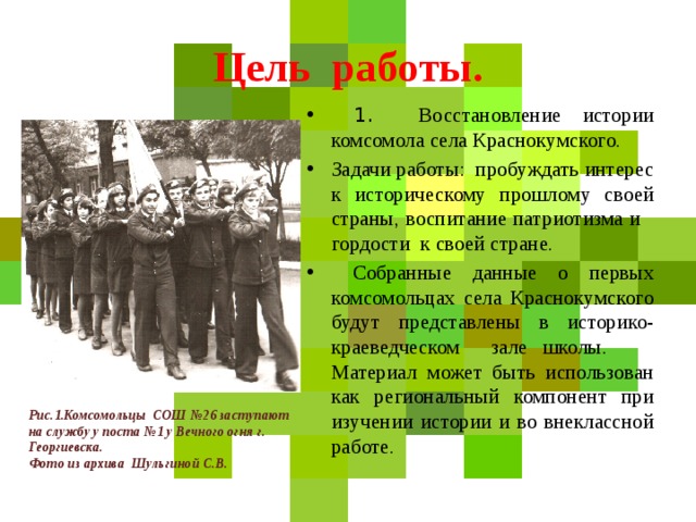 Цель работы.  1. Восстановление истории комсомола села Краснокумского. Задачи работы: пробуждать интерес к историческому прошлому своей страны, воспитание патриотизма и гордости к своей стране.  Собранные данные о первых комсомольцах села Краснокумского будут представлены в историко-краеведческом зале школы. Материал может быть использован как региональный компонент при изучении истории и во внеклассной работе. Рис.1.Комсомольцы СОШ №26 заступают на службу у поста №1 у Вечного огня г. Георгиевска. Фото из архива Шульгиной С.В.  