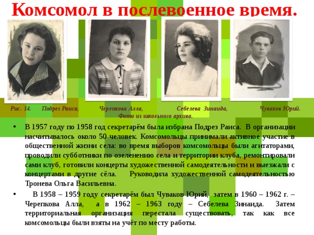 Комсомол в послевоенное время.    Рис. 14. Подрез Раиса, Черепкова Алла, Себелева Зинаида, Чуваков Юрий. Фото из школьного архива. В 1957 году по 1958 год секретарём была избрана Подрез Раиса. В организации насчитывалось около 50 человек. Комсомольцы принимали активное участие в общественной жизни села: во время выборов комсомольцы были агитаторами, проводили субботники по озеленению села и территории клуба, ремонтировали сами клуб, готовили концерты художественной самодеятельности и выезжали с концертами в другие сёла. Руководила художественной самодеятельностью Тронева Ольга Васильевна.  В 1958 – 1959 году секретарём был Чуваков Юрий, затем в 1960 – 1962 г. – Черепкова Алла, а в 1962 – 1963 году – Себелева Зинаида. Затем территориальная организация перестала существовать, так как все комсомольцы были взяты на учёт по месту работы. 